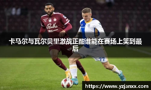 卡马尔与瓦尔贝里激战正酣谁能在赛场上笑到最后